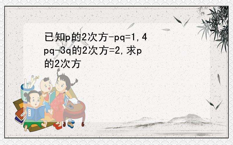 已知p的2次方-pq=1,4pq-3q的2次方=2,求p的2次方