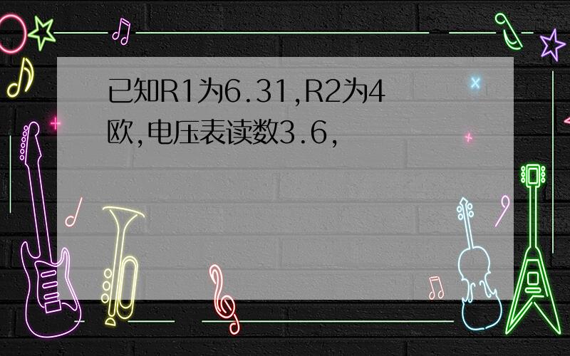 已知R1为6.31,R2为4欧,电压表读数3.6,