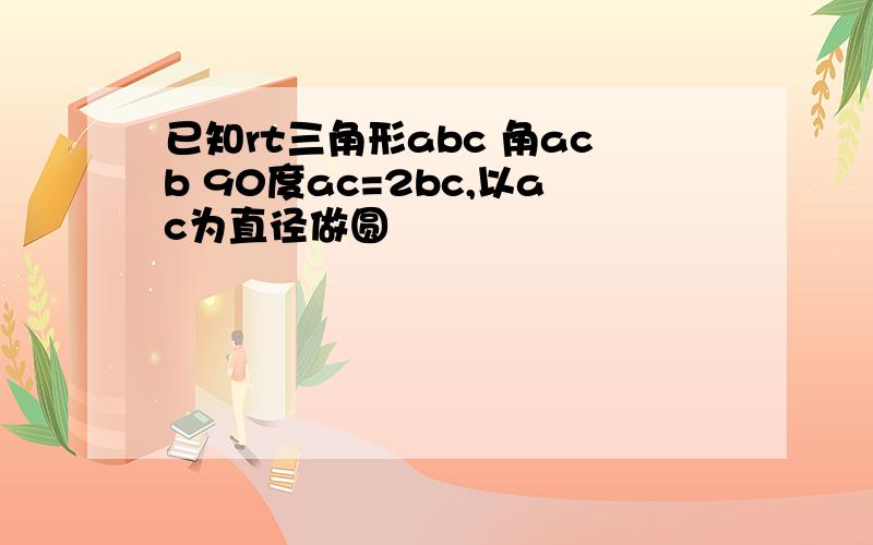 已知rt三角形abc 角acb 90度ac=2bc,以ac为直径做圆