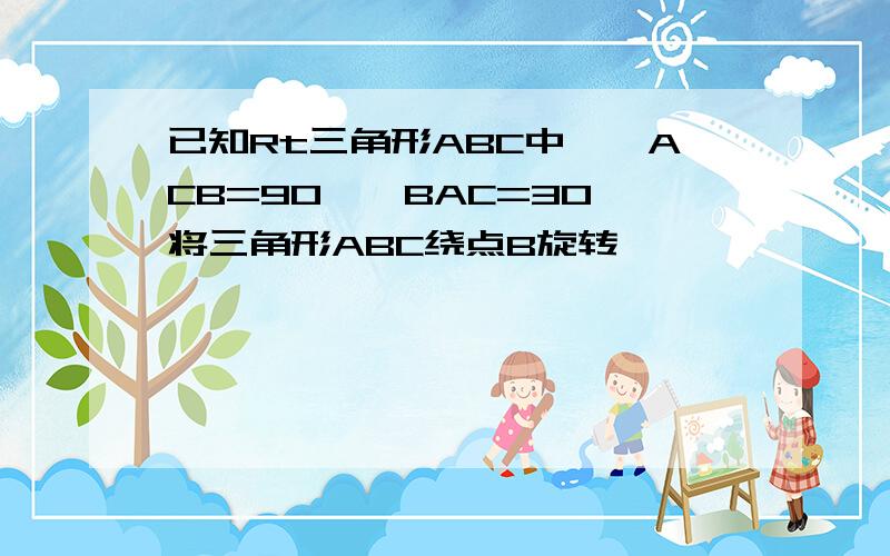 已知Rt三角形ABC中,∠ACB=90,∠BAC=30,将三角形ABC绕点B旋转