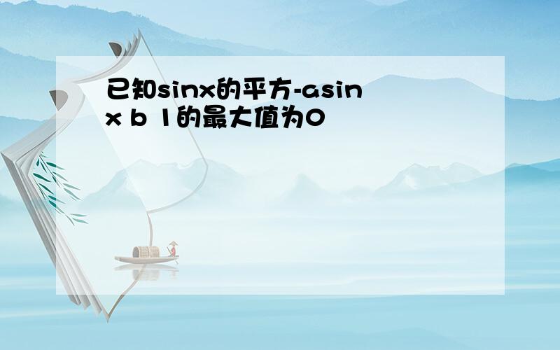 已知sinx的平方-asinx b 1的最大值为0