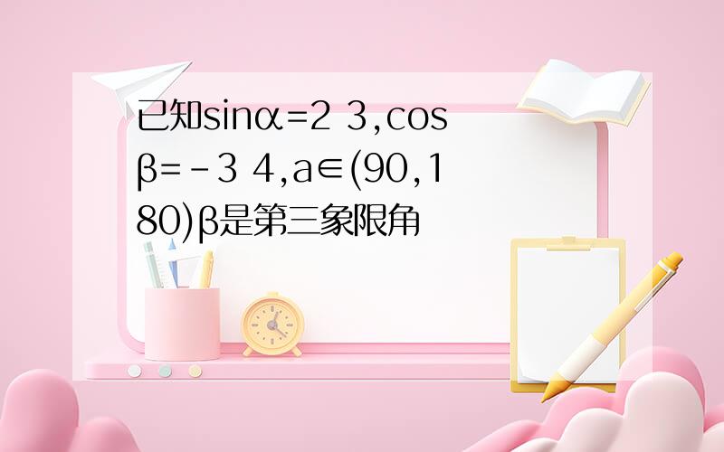 已知sinα=2 3,cosβ=-3 4,a∈(90,180)β是第三象限角