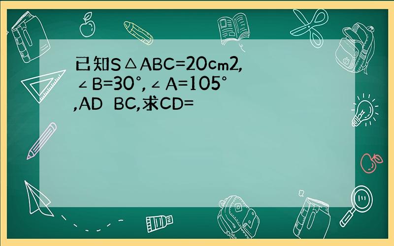 已知S△ABC=20cm2,∠B=30°,∠A=105°,AD⊥BC,求CD=