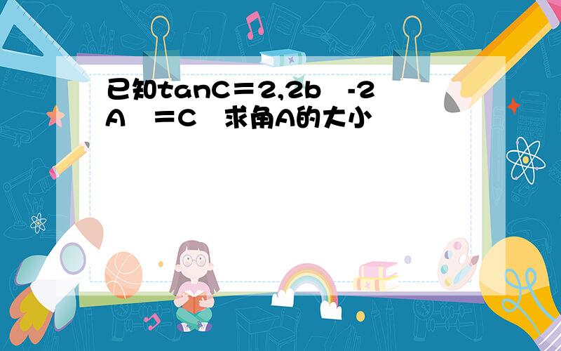 已知tanC＝2,2b²-2A²＝C²求角A的大小