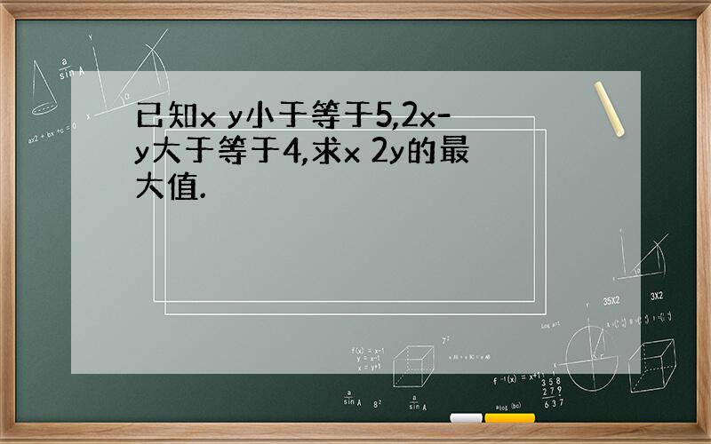 已知x y小于等于5,2x-y大于等于4,求x 2y的最大值.