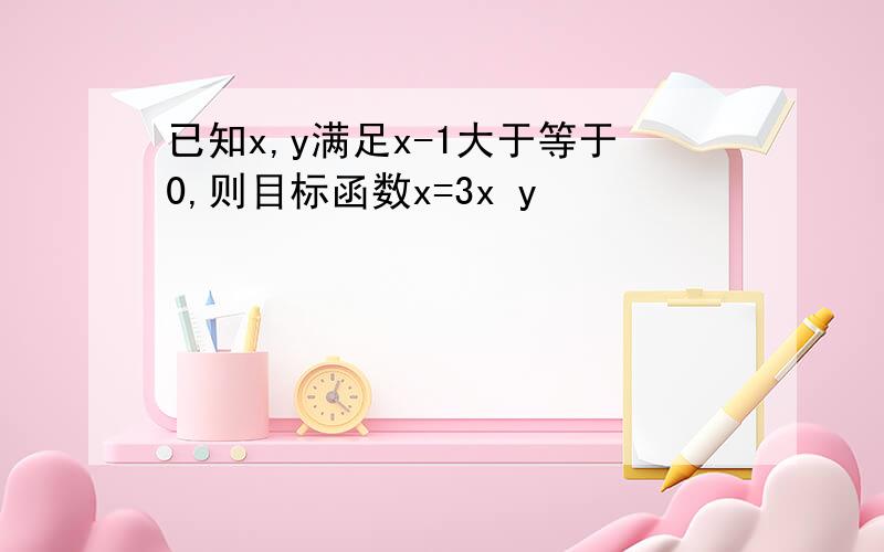 已知x,y满足x-1大于等于0,则目标函数x=3x y