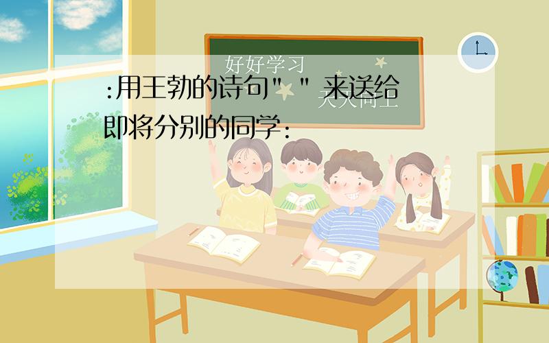 :用王勃的诗句" " 来送给即将分别的同学: