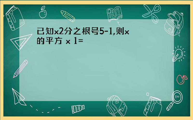 已知x2分之根号5-1,则x的平方 x 1=