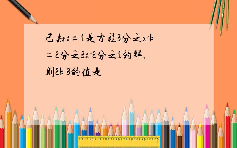 已知x=1是方程3分之x-k=2分之3x-2分之1的解,则2k 3的值是