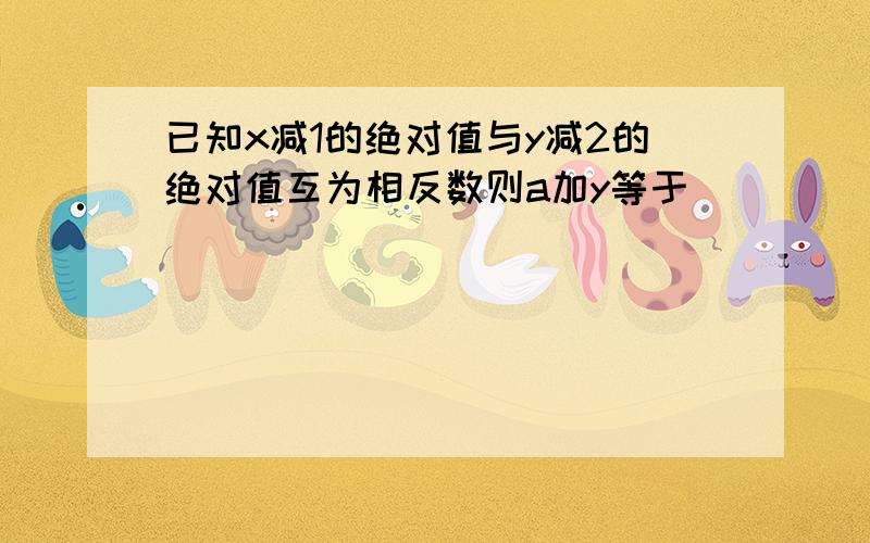 已知x减1的绝对值与y减2的绝对值互为相反数则a加y等于