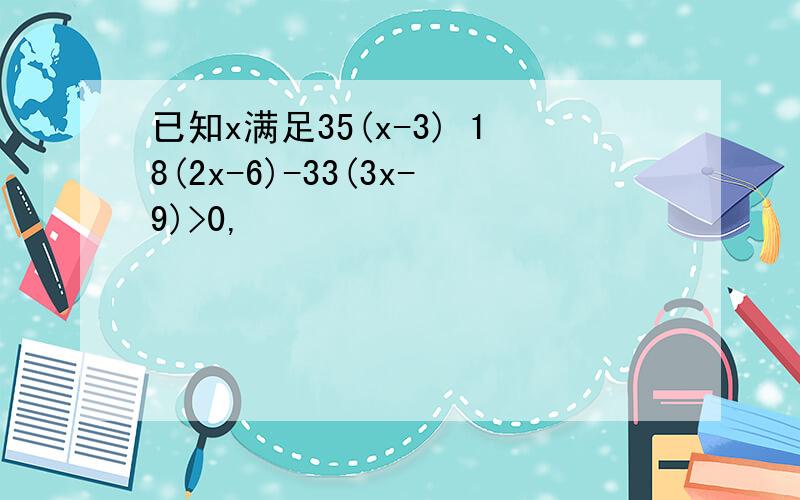 已知x满足35(x-3) 18(2x-6)-33(3x-9)>0,