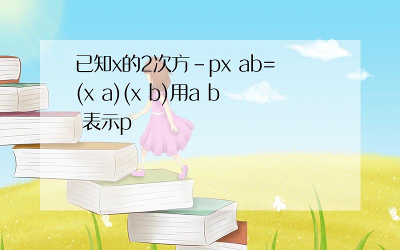 已知x的2次方-px ab=(x a)(x b)用a b 表示p