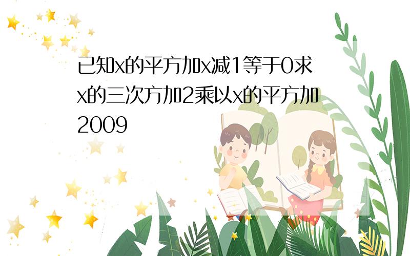 已知x的平方加x减1等于0求x的三次方加2乘以x的平方加2009