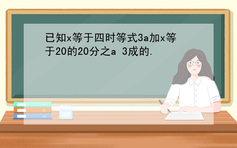 已知x等于四时等式3a加x等于20的20分之a 3成的.