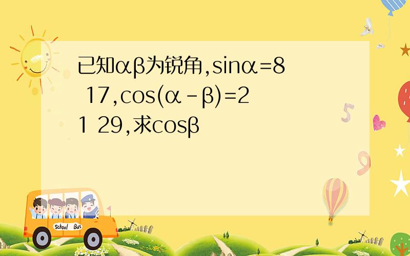 已知αβ为锐角,sinα=8 17,cos(α-β)=21 29,求cosβ