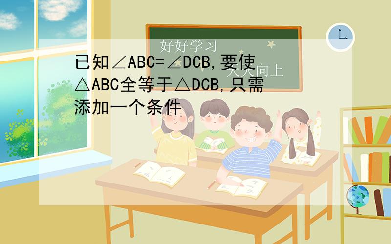 已知∠ABC=∠DCB,要使△ABC全等于△DCB,只需添加一个条件