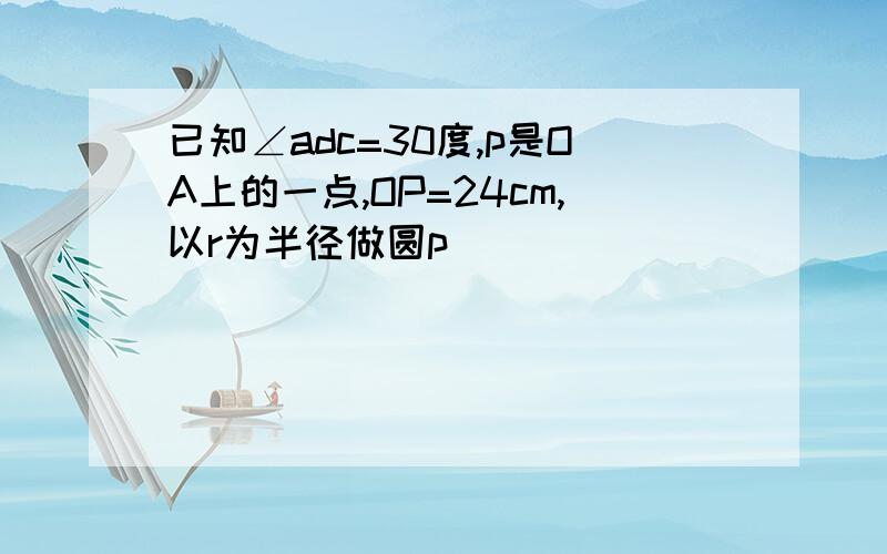 已知∠adc=30度,p是OA上的一点,OP=24cm,以r为半径做圆p