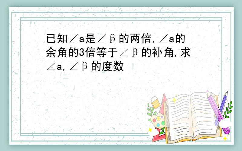 已知∠a是∠β的两倍,∠a的余角的3倍等于∠β的补角,求∠a,∠β的度数