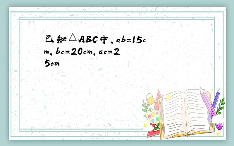 已知△ABC中,ab=15cm,bc=20cm,ac=25cm