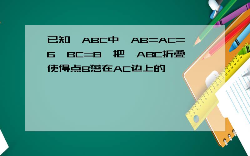 已知△ABC中,AB=AC=6,BC=8,把△ABC折叠使得点B落在AC边上的