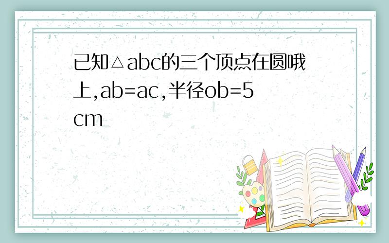 已知△abc的三个顶点在圆哦上,ab=ac,半径ob=5cm