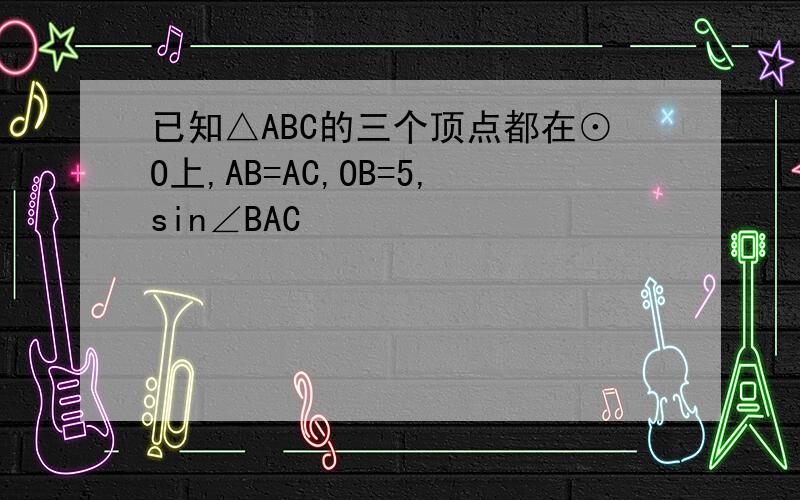 已知△ABC的三个顶点都在⊙O上,AB=AC,OB=5,sin∠BAC