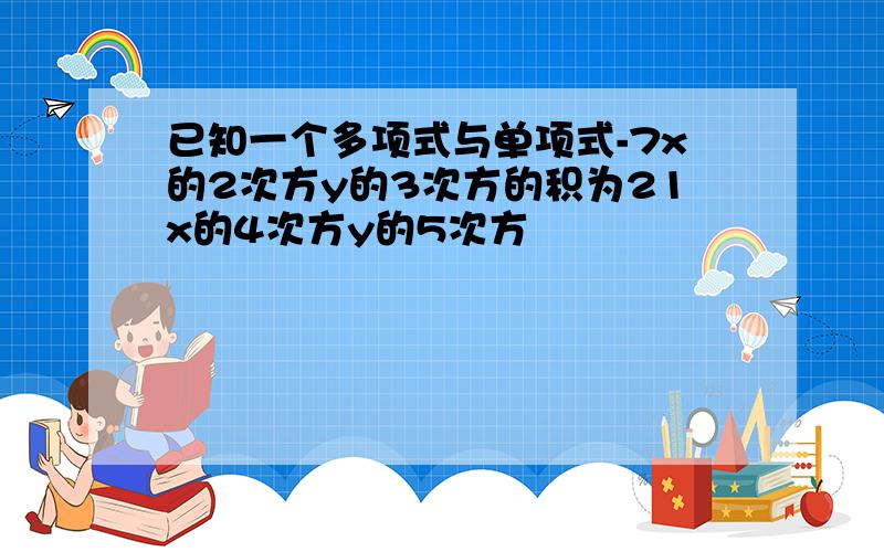 已知一个多项式与单项式-7x的2次方y的3次方的积为21x的4次方y的5次方