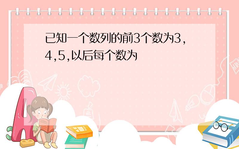 已知一个数列的前3个数为3,4,5,以后每个数为