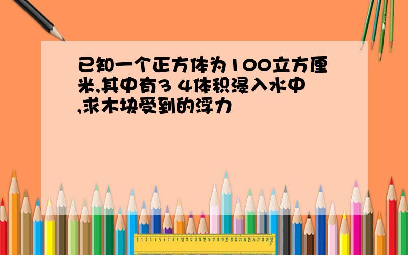 已知一个正方体为100立方厘米,其中有3 4体积浸入水中,求木块受到的浮力