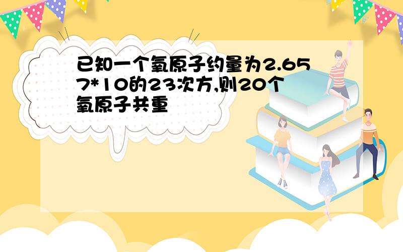 已知一个氧原子约量为2.657*10的23次方,则20个氧原子共重