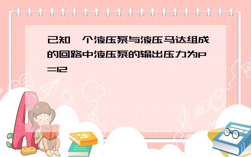 已知一个液压泵与液压马达组成的回路中液压泵的输出压力为P=12