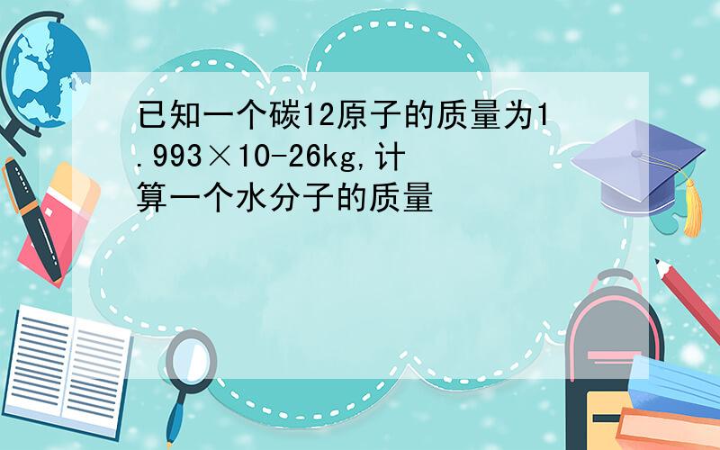 已知一个碳12原子的质量为1.993×10-26kg,计算一个水分子的质量