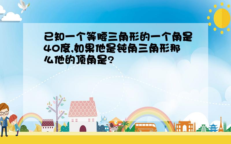 已知一个等腰三角形的一个角是40度,如果他是钝角三角形那么他的顶角是?