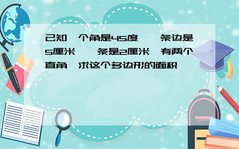 已知一个角是45度,一条边是5厘米,一条是2厘米,有两个直角,求这个多边形的面积