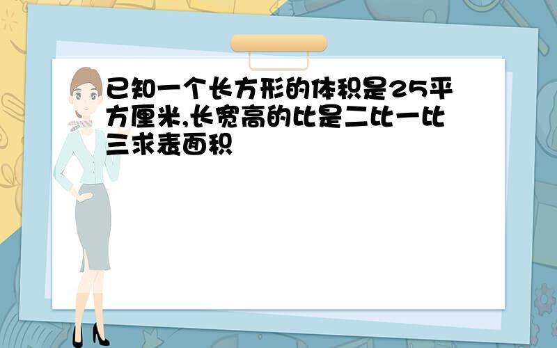 已知一个长方形的体积是25平方厘米,长宽高的比是二比一比三求表面积