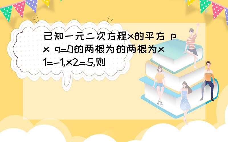 已知一元二次方程x的平方 px q=0的两根为的两根为x1=-1,x2=5,则