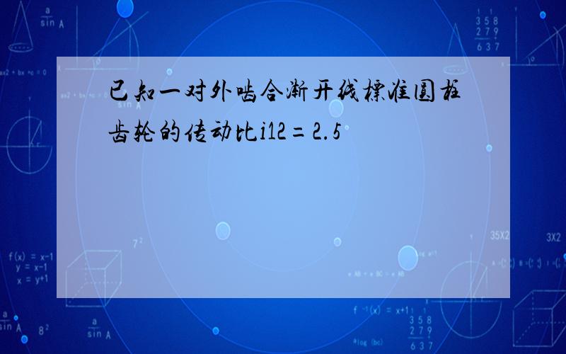 已知一对外啮合渐开线标准圆柱齿轮的传动比i12=2.5