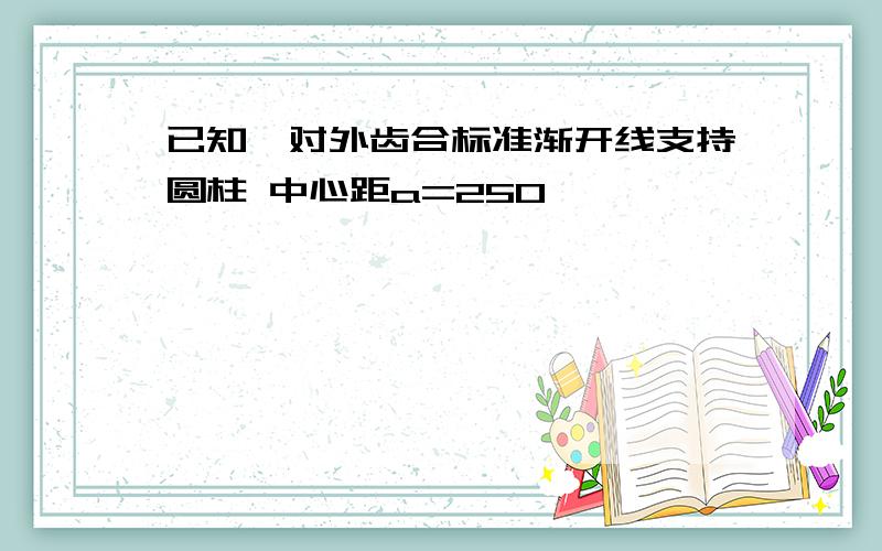 已知一对外齿合标准渐开线支持圆柱 中心距a=250