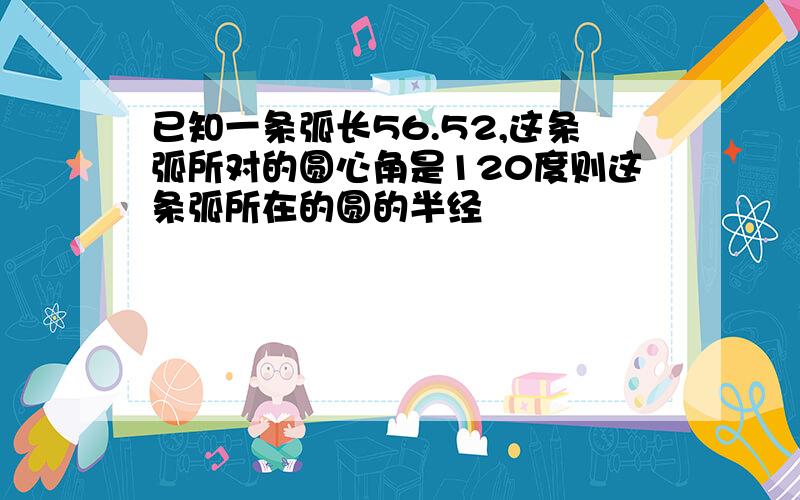 已知一条弧长56.52,这条弧所对的圆心角是120度则这条弧所在的圆的半经