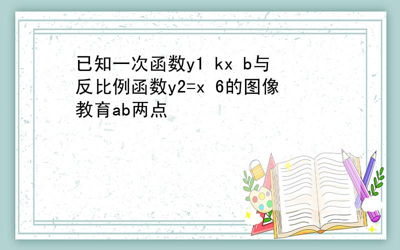 已知一次函数y1 kx b与反比例函数y2=x 6的图像教育ab两点