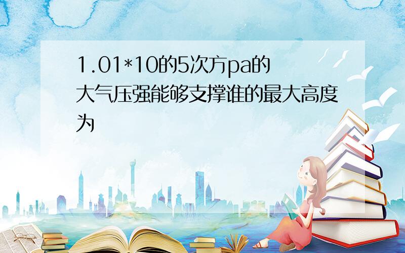 1.01*10的5次方pa的大气压强能够支撑谁的最大高度为