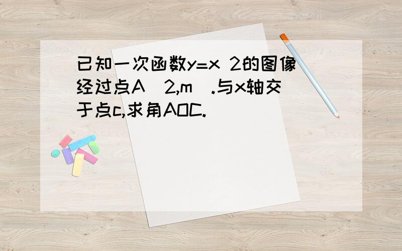 已知一次函数y=x 2的图像经过点A(2,m).与x轴交于点c,求角AOC.