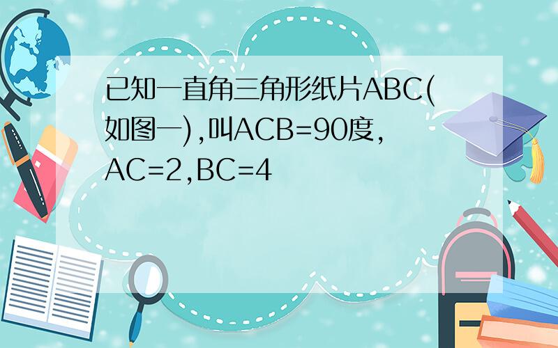 已知一直角三角形纸片ABC(如图一),叫ACB=90度,AC=2,BC=4