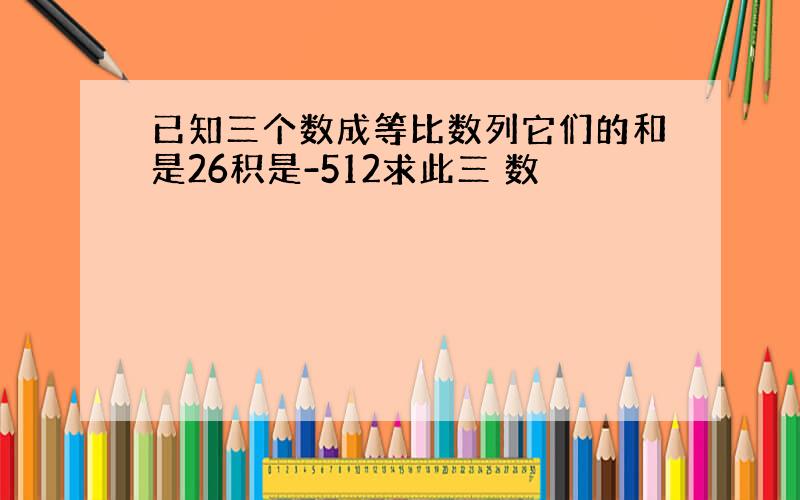 已知三个数成等比数列它们的和是26积是-512求此三 数