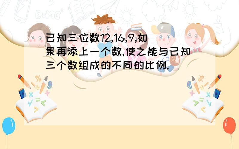 已知三位数12,16,9,如果再添上一个数,使之能与已知三个数组成的不同的比例.