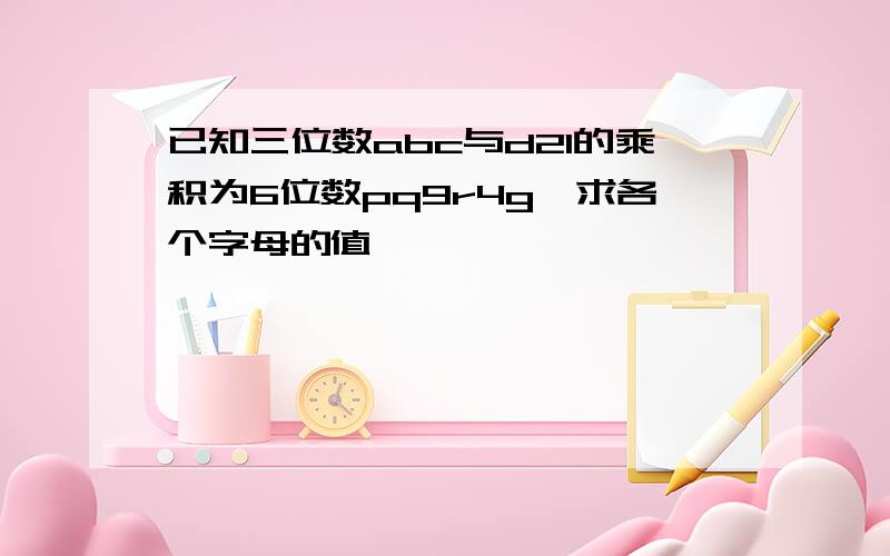 已知三位数abc与d21的乘积为6位数pq9r4g,求各个字母的值