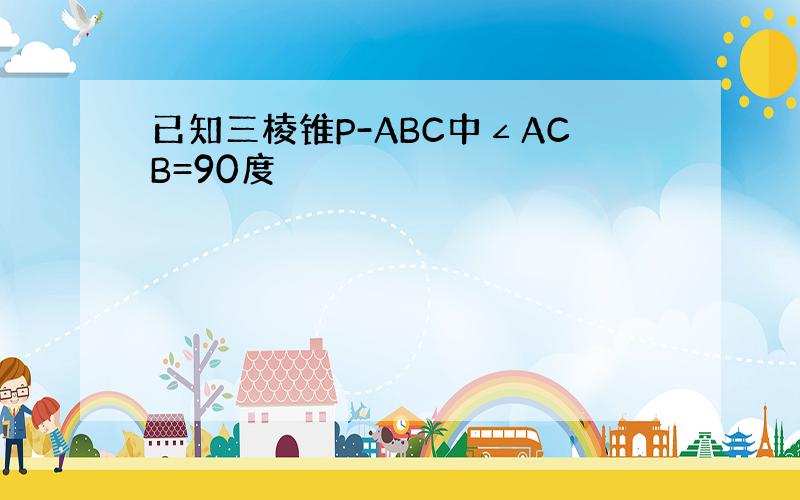 已知三棱锥P-ABC中∠ACB=90度