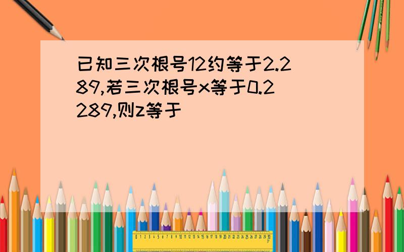 已知三次根号12约等于2.289,若三次根号x等于0.2289,则z等于