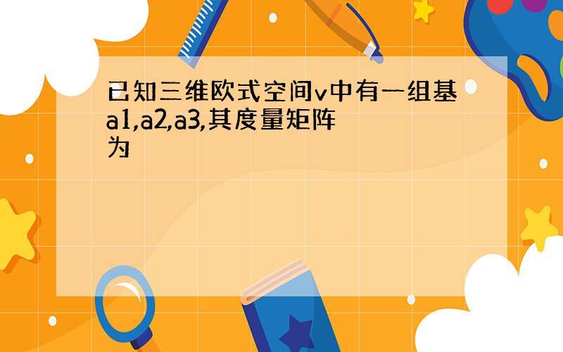 已知三维欧式空间v中有一组基a1,a2,a3,其度量矩阵为