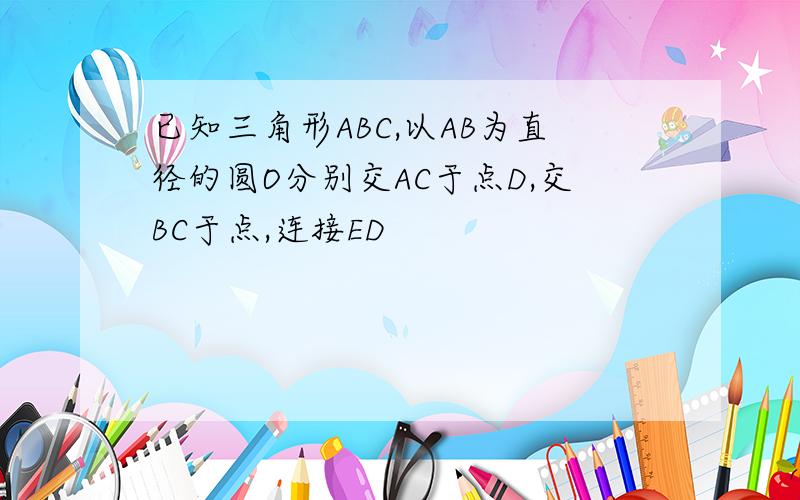 已知三角形ABC,以AB为直径的圆O分别交AC于点D,交BC于点,连接ED